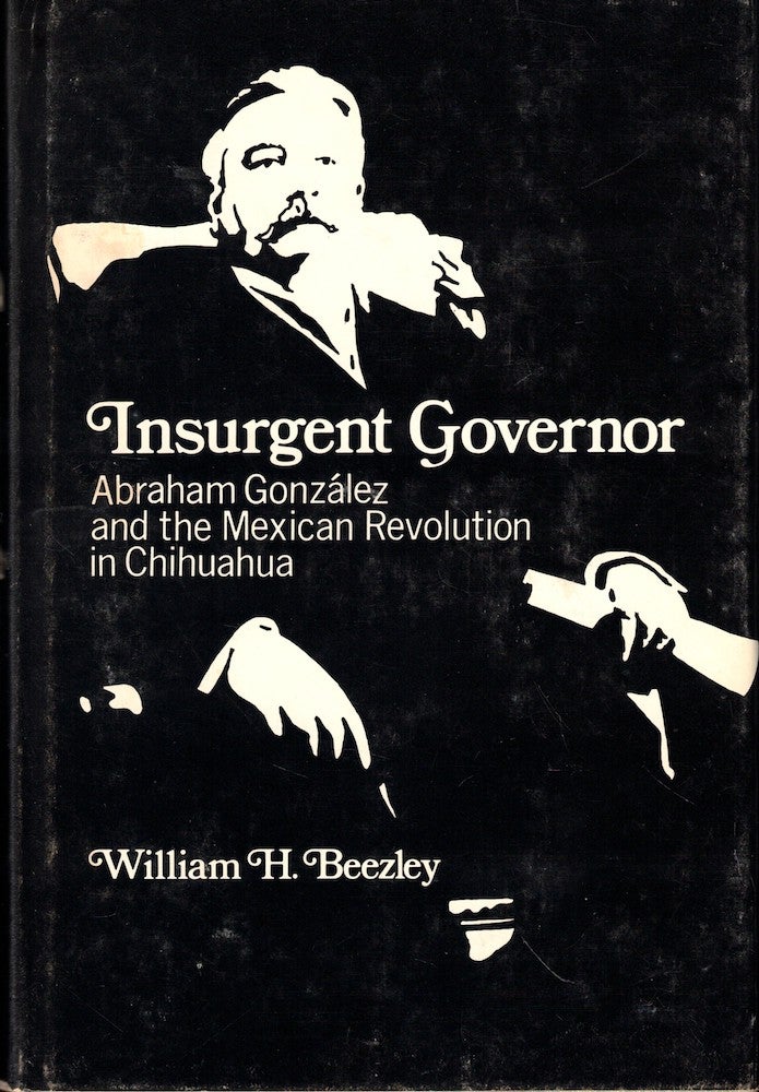 Item #53217 Insurgent Governor: Abraham Gonzalez and the Mexican Revolution in Chihuahua. William H. Beezley.