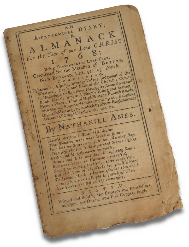 Item #72798 An Astronomical Diary; or Almanack For the Year of our Lord Christ 1768: Being Bissextile or Leap Year. Calculated for the Meridian of Boston, New-England, Latt. 42 25 North. Containing Ephemeris, Aspects; Spring Tides; Judgement of the Weather; Feasts and Fasts of the Church; Courts in Massachusetts-Bay, New Hampshire, Connecticut and Rhode-Island; Sun and Moon's Rising and Setting; Moon's Place; Time of High Water; Publick Roads, with the best Stages or Houses to put up at; Eclipses; Quaker's Meeting; an Address by a New-Englandman; Account of Stage Coaches, &c. &c. &c. Nathaniel Ames.